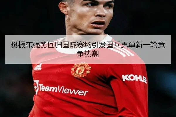 樊振东强势回归国际赛场引发国乒男单新一轮竞争热潮