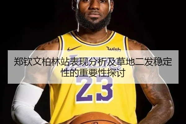 郑钦文柏林站表现分析及草地二发稳定性的重要性探讨